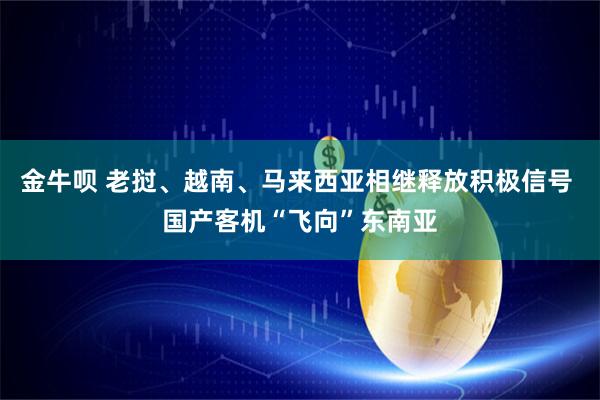 金牛呗 老挝、越南、马来西亚相继释放积极信号 国产客机“飞向”东南亚