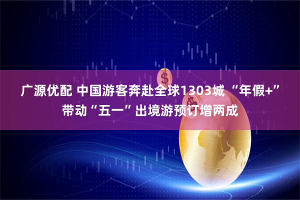 广源优配 中国游客奔赴全球1303城 “年假+”带动“五一”出境游预订增两成
