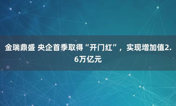 金瑞鼎盛 央企首季取得“开门红”，实现增加值2.6万亿元