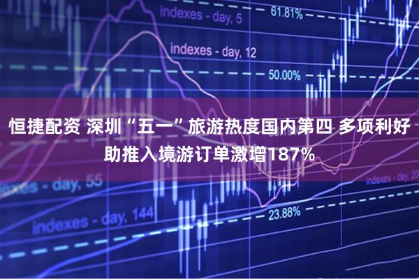 恒捷配资 深圳“五一”旅游热度国内第四 多项利好助推入境游订单激增187%