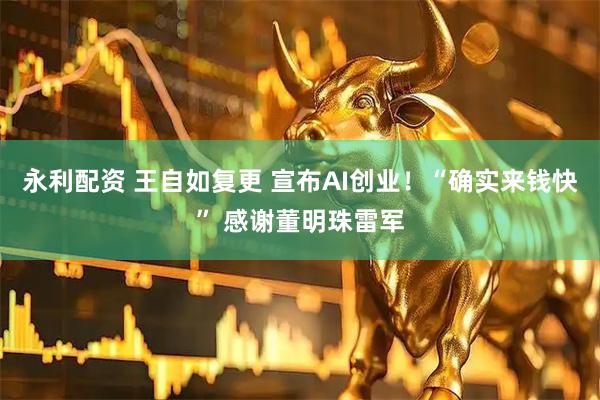 永利配资 王自如复更 宣布AI创业！“确实来钱快” 感谢董明珠雷军