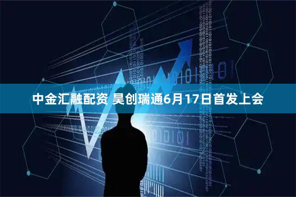 中金汇融配资 昊创瑞通6月17日首发上会