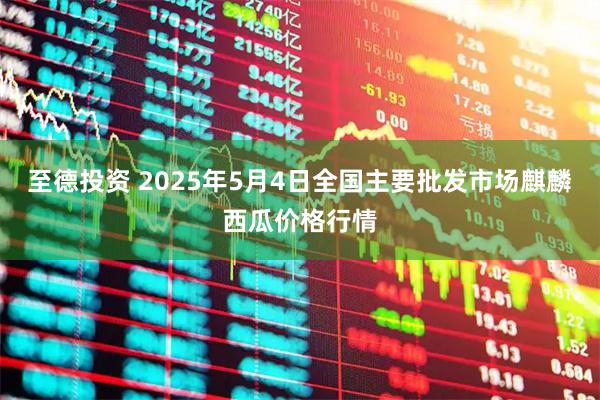 至德投资 2025年5月4日全国主要批发市场麒麟西瓜价格行情