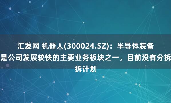 汇发网 机器人(300024.SZ)：半导体装备业务是公司发展较快的主要业务板块之一，目前没有分拆计划