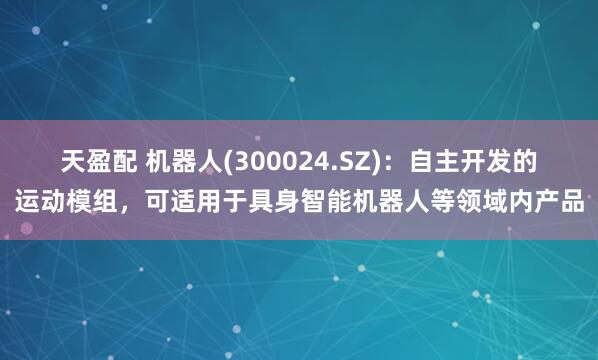 天盈配 机器人(300024.SZ)：自主开发的运动模组，可适用于具身智能机器人等领域内产品