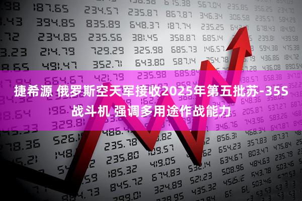 捷希源 俄罗斯空天军接收2025年第五批苏-35S战斗机 强调多用途作战能力