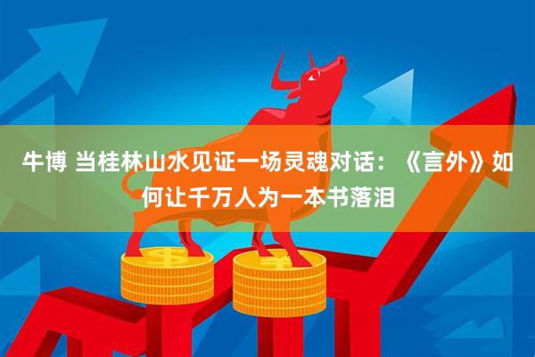 牛博 当桂林山水见证一场灵魂对话：《言外》如何让千万人为一本书落泪