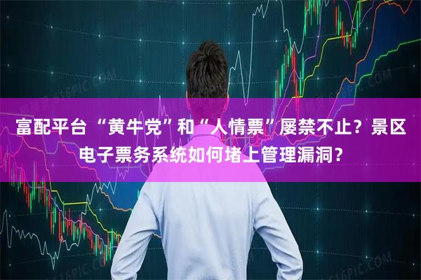 富配平台 “黄牛党”和“人情票”屡禁不止？景区电子票务系统如何堵上管理漏洞？