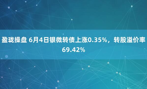 盈珑操盘 6月4日银微转债上涨0.35%，转股溢价率69.42%