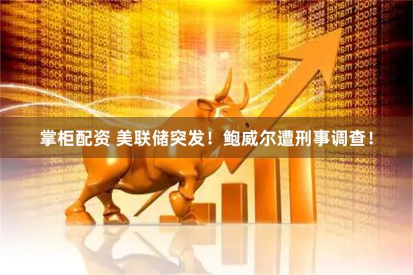 掌柜配资 美联储突发！鲍威尔遭刑事调查！