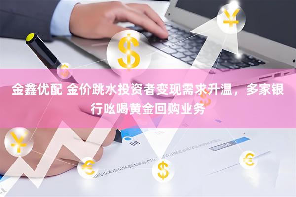 金鑫优配 金价跳水投资者变现需求升温，多家银行吆喝黄金回购业务