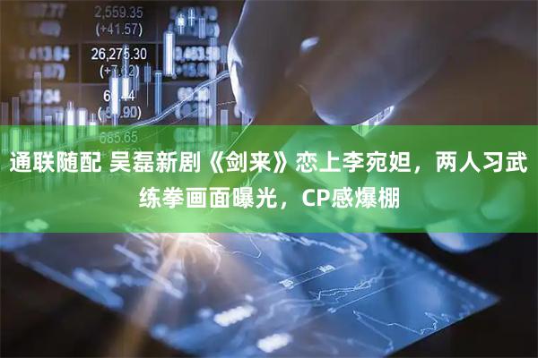 通联随配 吴磊新剧《剑来》恋上李宛妲，两人习武练拳画面曝光，CP感爆棚