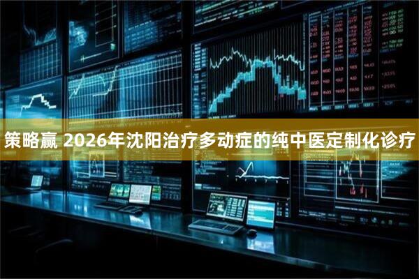 策略赢 2026年沈阳治疗多动症的纯中医定制化诊疗