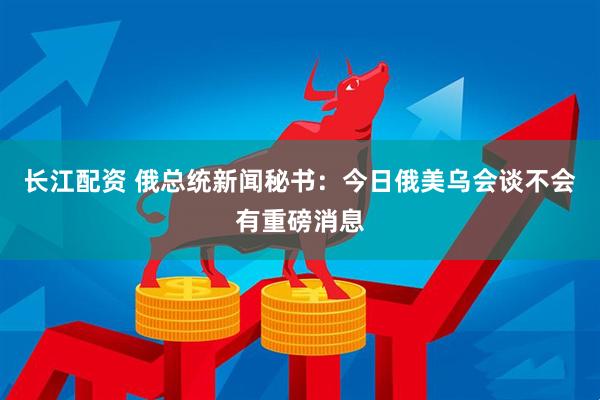 长江配资 俄总统新闻秘书：今日俄美乌会谈不会有重磅消息