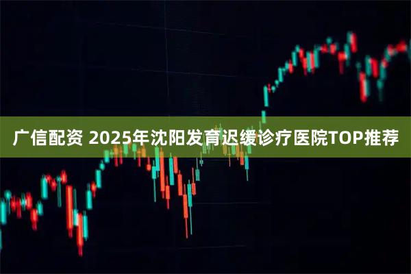 广信配资 2025年沈阳发育迟缓诊疗医院TOP推荐