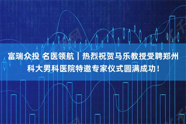 富瑞众投 名医领航｜热烈祝贺马乐教授受聘郑州科大男科医院特邀专家仪式圆满成功！