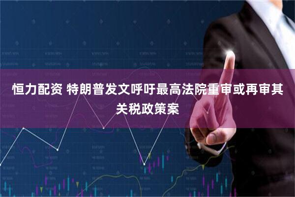 恒力配资 特朗普发文呼吁最高法院重审或再审其关税政策案