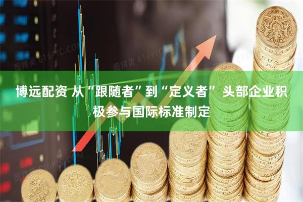 博远配资 从“跟随者”到“定义者” 头部企业积极参与国际标准制定