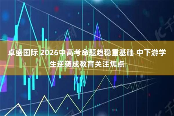 卓盛国际 2026中高考命题趋稳重基础 中下游学生逆袭成教育关注焦点