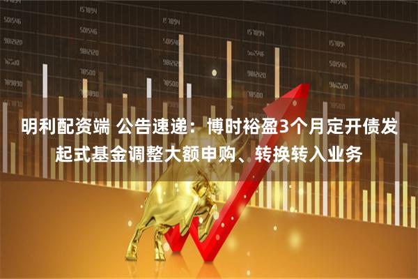 明利配资端 公告速递：博时裕盈3个月定开债发起式基金调整大额申购、转换转入业务