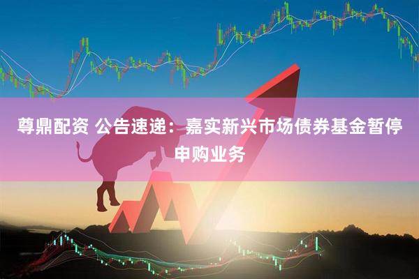 尊鼎配资 公告速递：嘉实新兴市场债券基金暂停申购业务