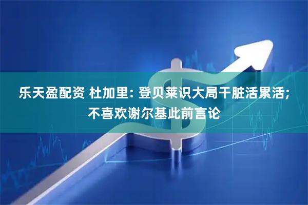 乐天盈配资 杜加里: 登贝莱识大局干脏活累活;不喜欢谢尔基此前言论