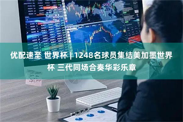 优配速至 世界杯 | 1248名球员集结美加墨世界杯 三代同场合奏华彩乐章