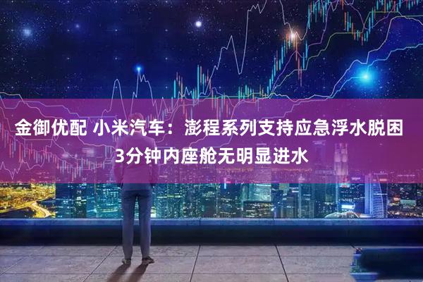 金御优配 小米汽车:澎程系列支持应急浮水脱困 3分钟内座舱无明显进水