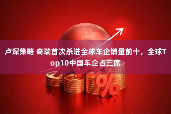 卢深策略 奇瑞首次杀进全球车企销量前十，全球Top10中国车企占三席